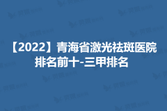 【2022】青海省激光祛斑医院排名前十_三甲排名