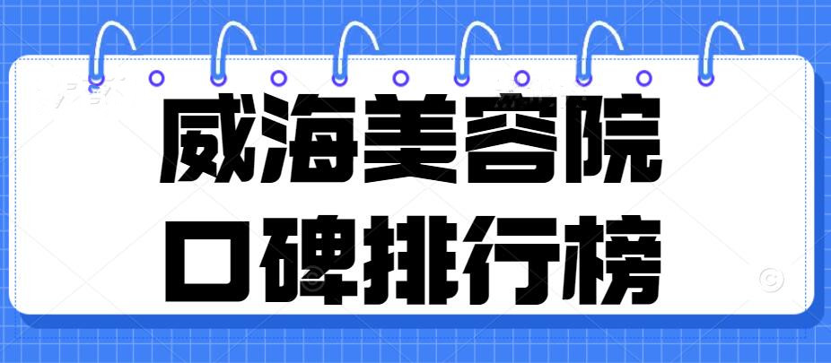 2022威海美容院口碑排行榜，威海华怡&正源&东大医院等，可靠正规