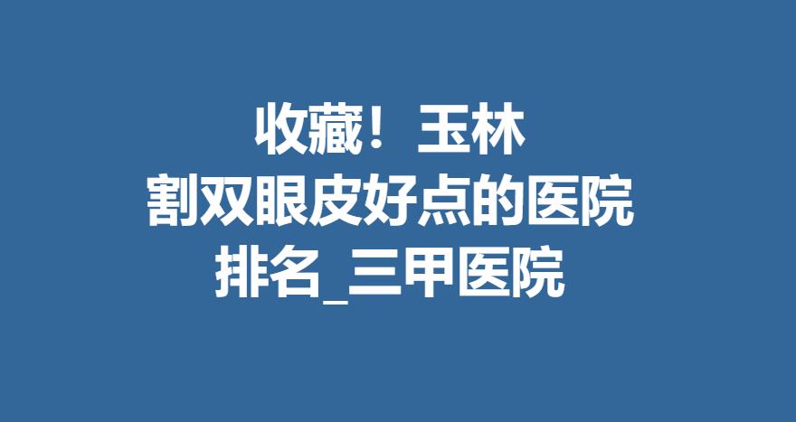 收藏！玉林割双眼皮好点的医院排名_三甲医院名单分享！附手术果