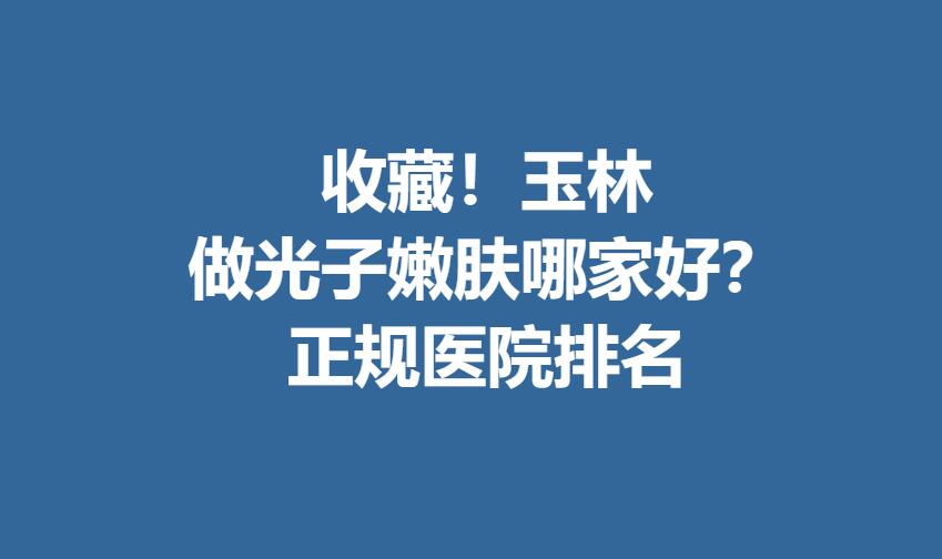 收藏！玉林做光子嫩肤哪家好？正规医院排名曝光！