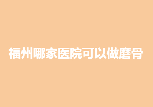 福州哪家医院可以做磨骨？医院实力口碑并存！